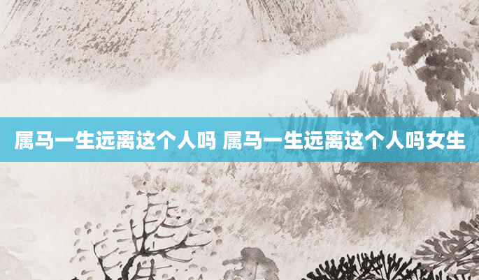属马一生远离这个人吗 属马一生远离这个人吗女生