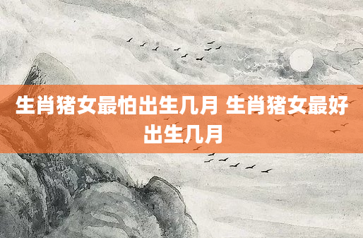 生肖猪女最怕出生几月 生肖猪女最好出生几月
