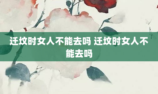 迁坟时女人不能去吗 迁坟时女人不能去吗
