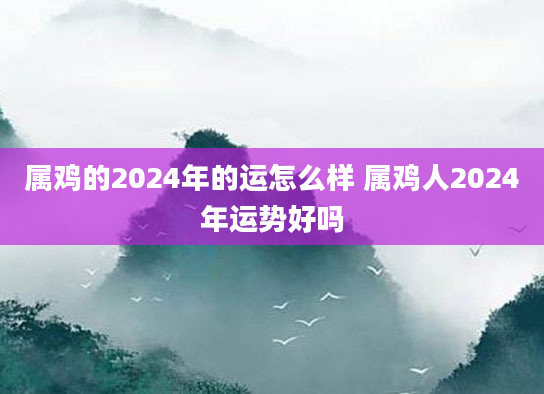 属鸡的2024年的运怎么样 属鸡人2024年运势好吗