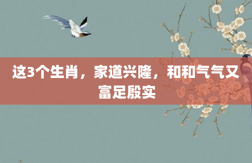 这3个生肖，家道兴隆，和和气气又富足殷实