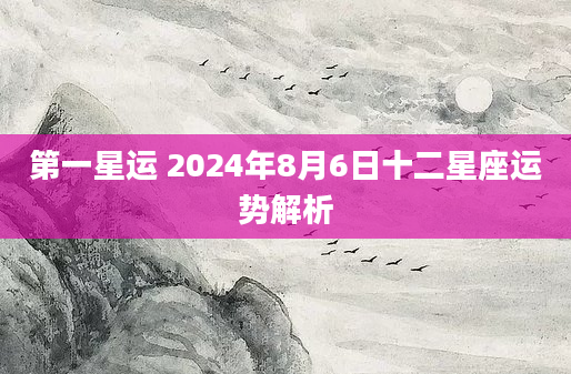 第一星运 2024年8月6日十二星座运势解析