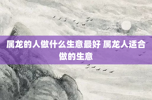 属龙的人做什么生意最好 属龙人适合做的生意