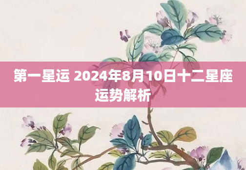 第一星运 2024年8月10日十二星座运势解析