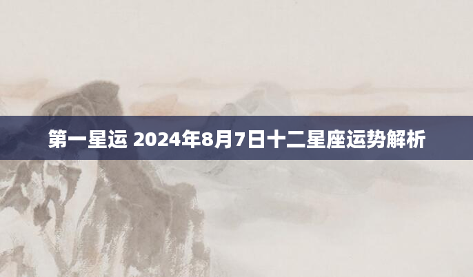 第一星运 2024年8月7日十二星座运势解析