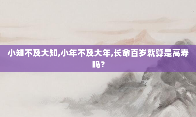 小知不及大知,小年不及大年,长命百岁就算是高寿吗？