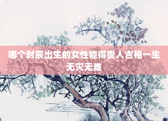 哪个时辰出生的女性能得贵人吉相一生无灾无难