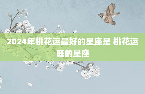 2024年桃花运最好的星座是 桃花运旺的星座