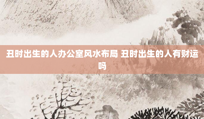 丑时出生的人办公室风水布局 丑时出生的人有财运吗