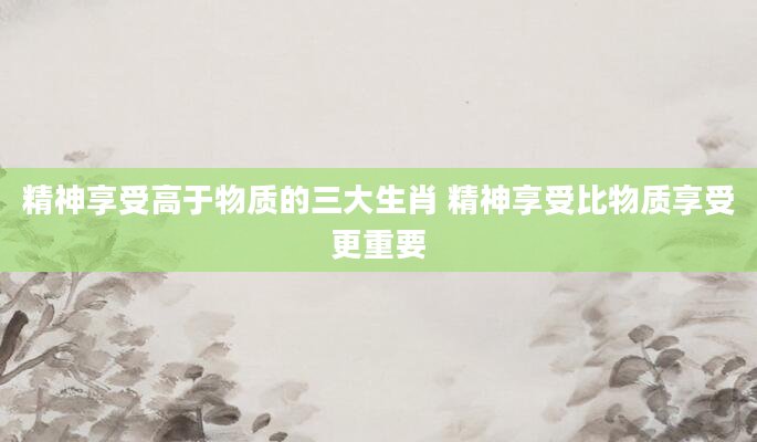 精神享受高于物质的三大生肖 精神享受比物质享受更重要