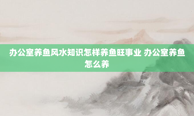 办公室养鱼风水知识怎样养鱼旺事业 办公室养鱼怎么养