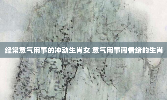经常意气用事的冲动生肖女 意气用事闹情绪的生肖