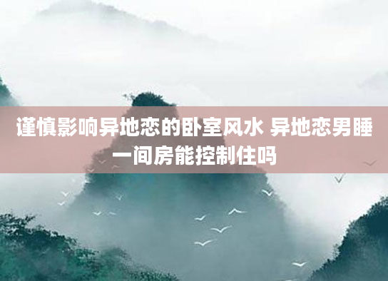 谨慎影响异地恋的卧室风水 异地恋男睡一间房能控制住吗