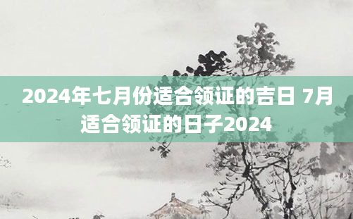 2024年七月份适合领证的吉日 7月适合领证的日子2024