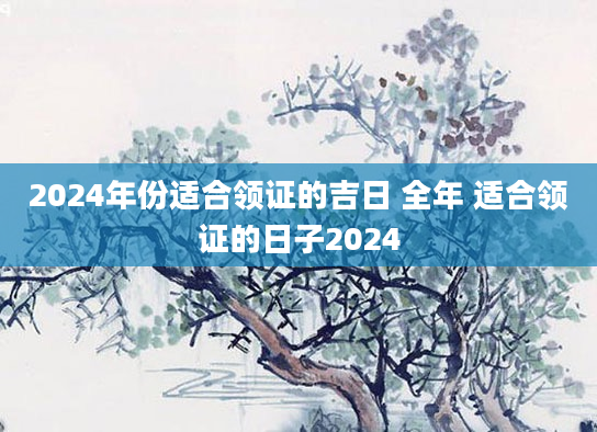 2024年份适合领证的吉日 全年 适合领证的日子2024
