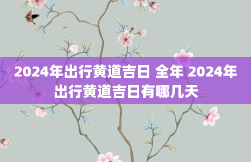 2024年出行黄道吉日 全年 2024年出行黄道吉日有哪几天