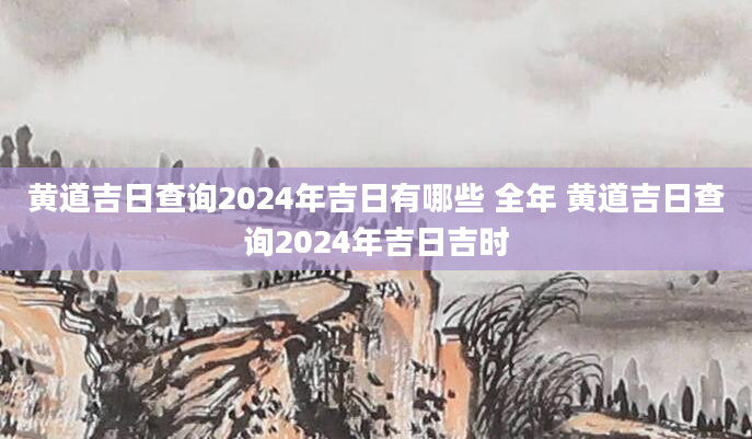 黄道吉日查询2024年吉日有哪些 全年 黄道吉日查询2024年吉日吉时
