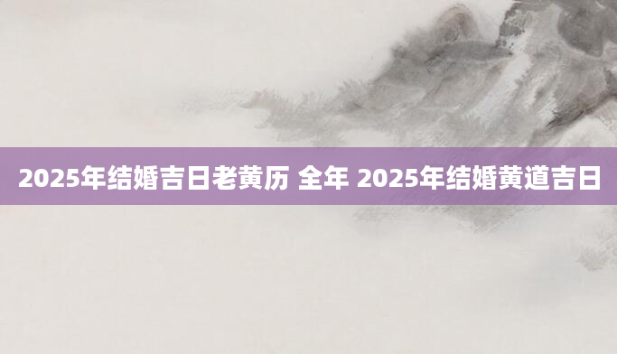 2025年结婚吉日老黄历 全年 2025年结婚黄道吉日