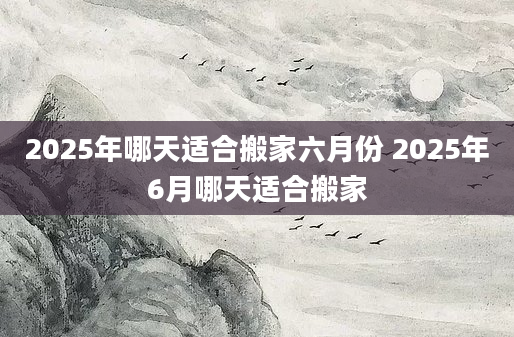 2025年哪天适合搬家六月份 2025年6月哪天适合搬家