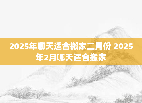 2025年哪天适合搬家二月份 2025年2月哪天适合搬家
