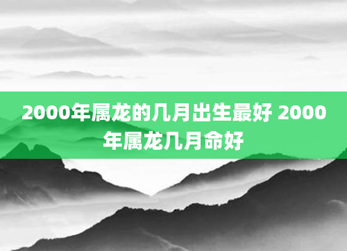2000年属龙的几月出生最好 2000年属龙几月命好