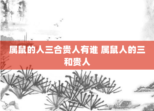 属鼠的人三合贵人有谁 属鼠人的三和贵人