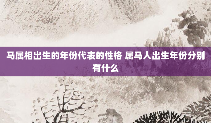 马属相出生的年份代表的性格 属马人出生年份分别有什么
