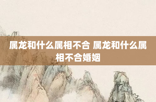 属龙和什么属相不合 属龙和什么属相不合婚姻
