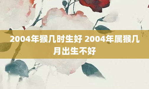 2004年猴几时生好 2004年属猴几月出生不好