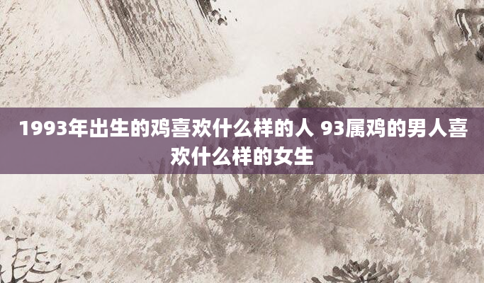 1993年出生的鸡喜欢什么样的人 93属鸡的男人喜欢什么样的女生