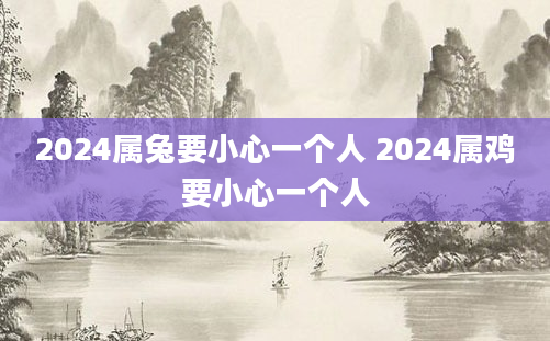 2024属兔要小心一个人 2024属鸡要小心一个人