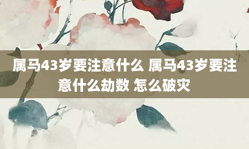 属马43岁要注意什么 属马43岁要注意什么劫数 怎么破灾