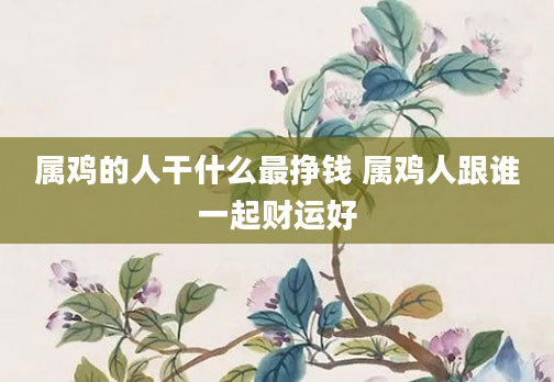属鸡的人干什么最挣钱 属鸡人跟谁一起财运好