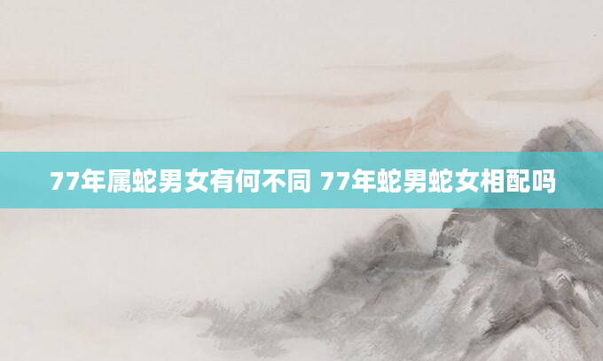 77年属蛇男女有何不同 77年蛇男蛇女相配吗