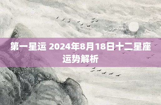 第一星运 2024年8月18日十二星座运势解析