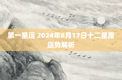 第一星运 2024年8月17日十二星座运势解析