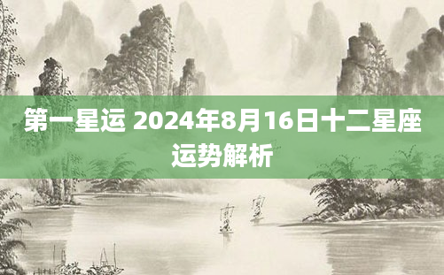 第一星运 2024年8月16日十二星座运势解析