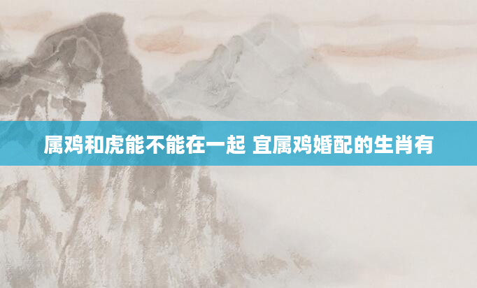 属鸡和虎能不能在一起 宜属鸡婚配的生肖有