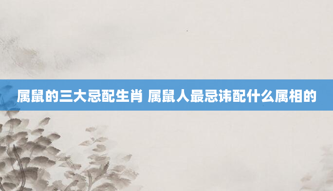 属鼠的三大忌配生肖 属鼠人最忌讳配什么属相的