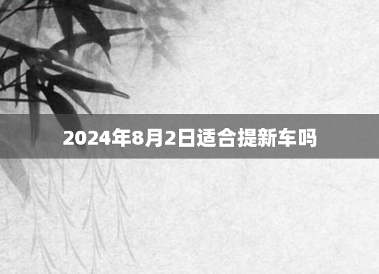 2024年8月2日适合提新车吗