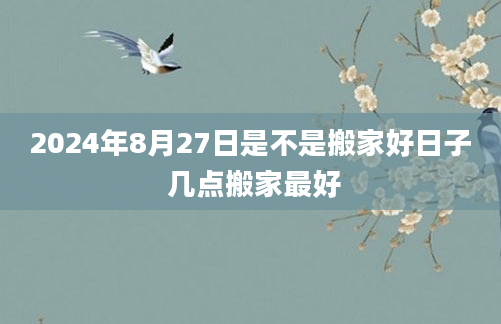 2024年8月27日是不是搬家好日子 几点搬家最好