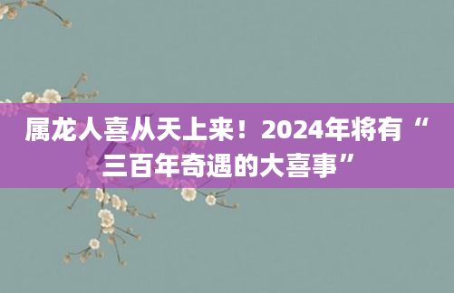 属龙人喜从天上来！2024年将有“三百年奇遇的大喜事”