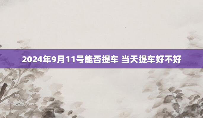 2024年9月11号能否提车 当天提车好不好