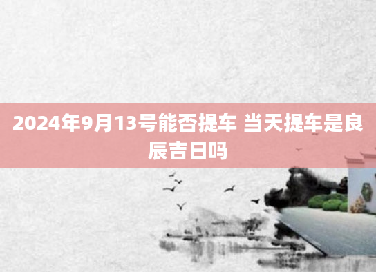 2024年9月13号能否提车 当天提车是良辰吉日吗