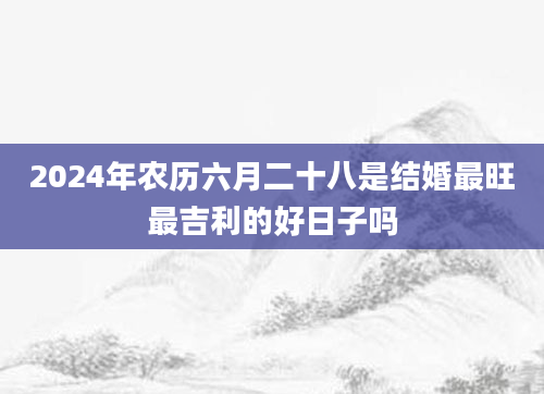 2024年农历六月二十八是结婚最旺最吉利的好日子吗