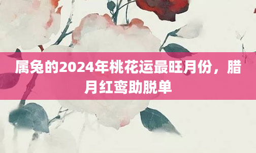 属兔的2024年桃花运最旺月份，腊月红鸾助脱单