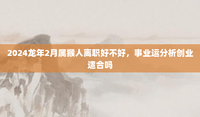 2024龙年2月属猴人离职好不好，事业运分析创业适合吗