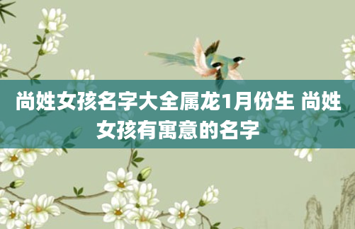 尚姓女孩名字大全属龙1月份生 尚姓女孩有寓意的名字