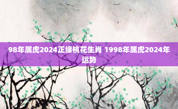 98年属虎2024正缘桃花生肖 1998年属虎2024年运势