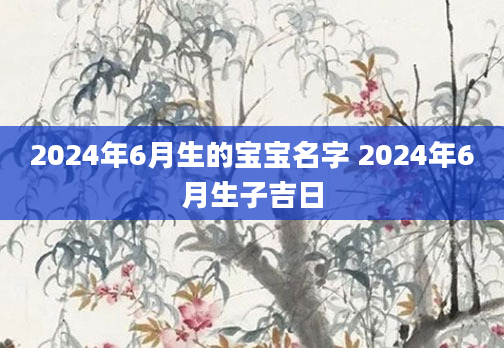 2024年6月生的宝宝名字 2024年6月生子吉日
